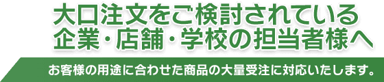 大口注文をご検討されている企業・店舗・学校の担当者様へ - お客様の用途に合わせた商品の大量受注に対応いたします。