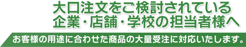 大口注文をご検討されている企業・店舗・学校の担当者様へ - お客様の用途に合わせた商品の大量受注に対応いたします。